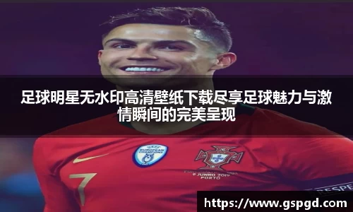足球明星无水印高清壁纸下载尽享足球魅力与激情瞬间的完美呈现