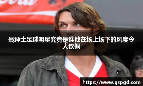 最绅士足球明星究竟是谁他在场上场下的风度令人钦佩